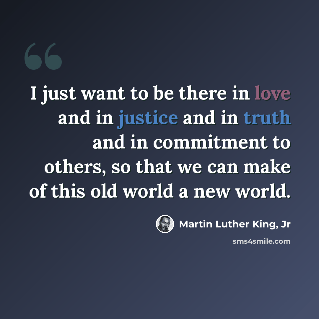 “I just want to be there in love and in justice and in truth and in commitment to others, so that we can make of this old world a new world.” quote by Martin Luther King, Jr