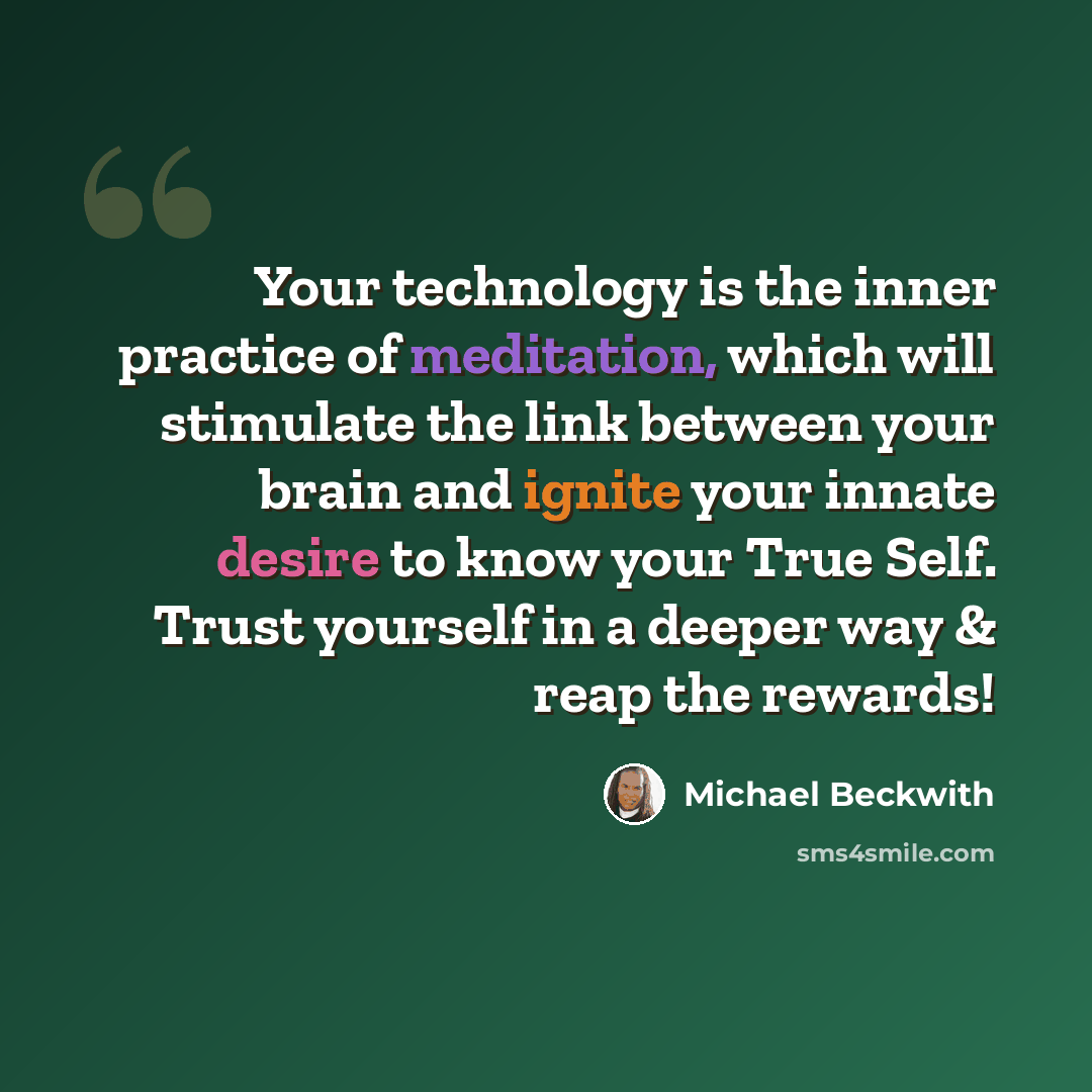 “Your technology is the inner practice of meditation, which will stimulate the link between your brain and ignite your innate desire to know your True Self. Trust yourself in a deeper way & reap the rewards!” quote by Michael Beckwith