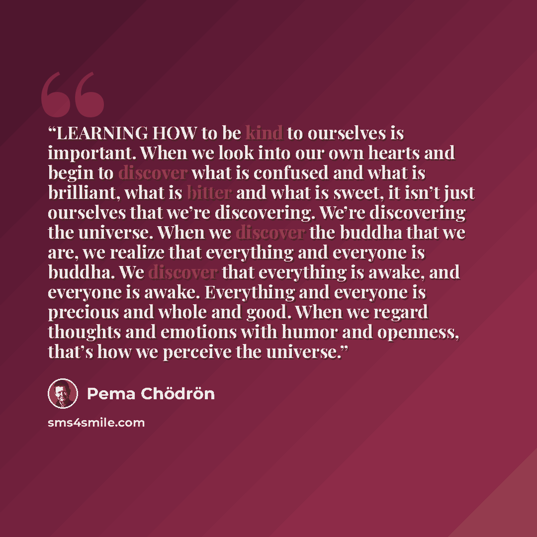 “LEARNING HOW to be kind to ourselves is important. When we look into our own hearts and begin to discover what is confused and what is brilliant, what is bitter and what is sweet, it isn’t just ourselves that we’re discovering. We’re discovering the universe. When we discover the buddha that we…” quote by Pema Chödrön