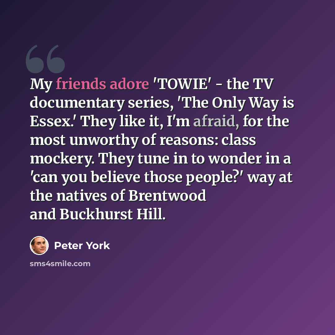 “My friends adore 'TOWIE' - the TV documentary series, 'The Only Way is Essex.' They like it, I'm afraid, for the most unworthy of reasons: class mockery. They tune in to wonder in a 'can you believe those people?' way at the natives of Brentwood and Buckhurst Hill.” quote by Peter York