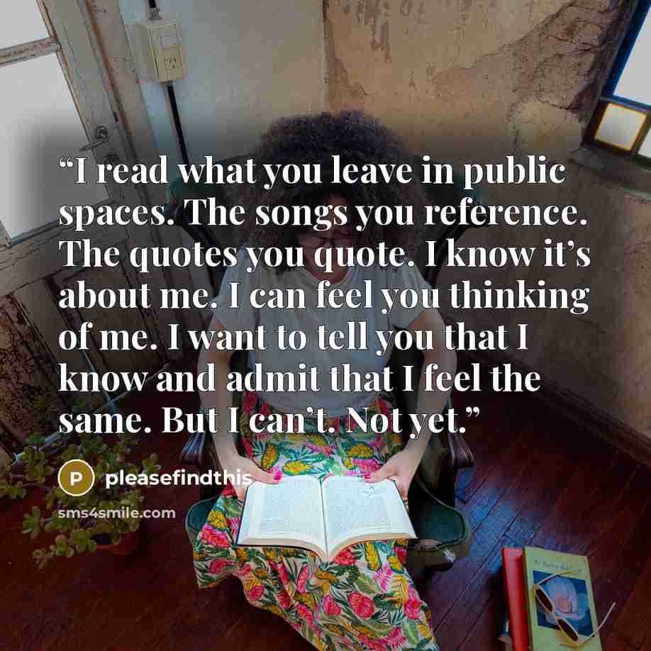 “I read what you leave in public spaces. The songs you reference. The quotes you quote. I know it’s about me. I can feel you thinking of me. I want to tell you that I know and admit that I feel the same. But I can’t. Not yet.” quote by pleasefindthis