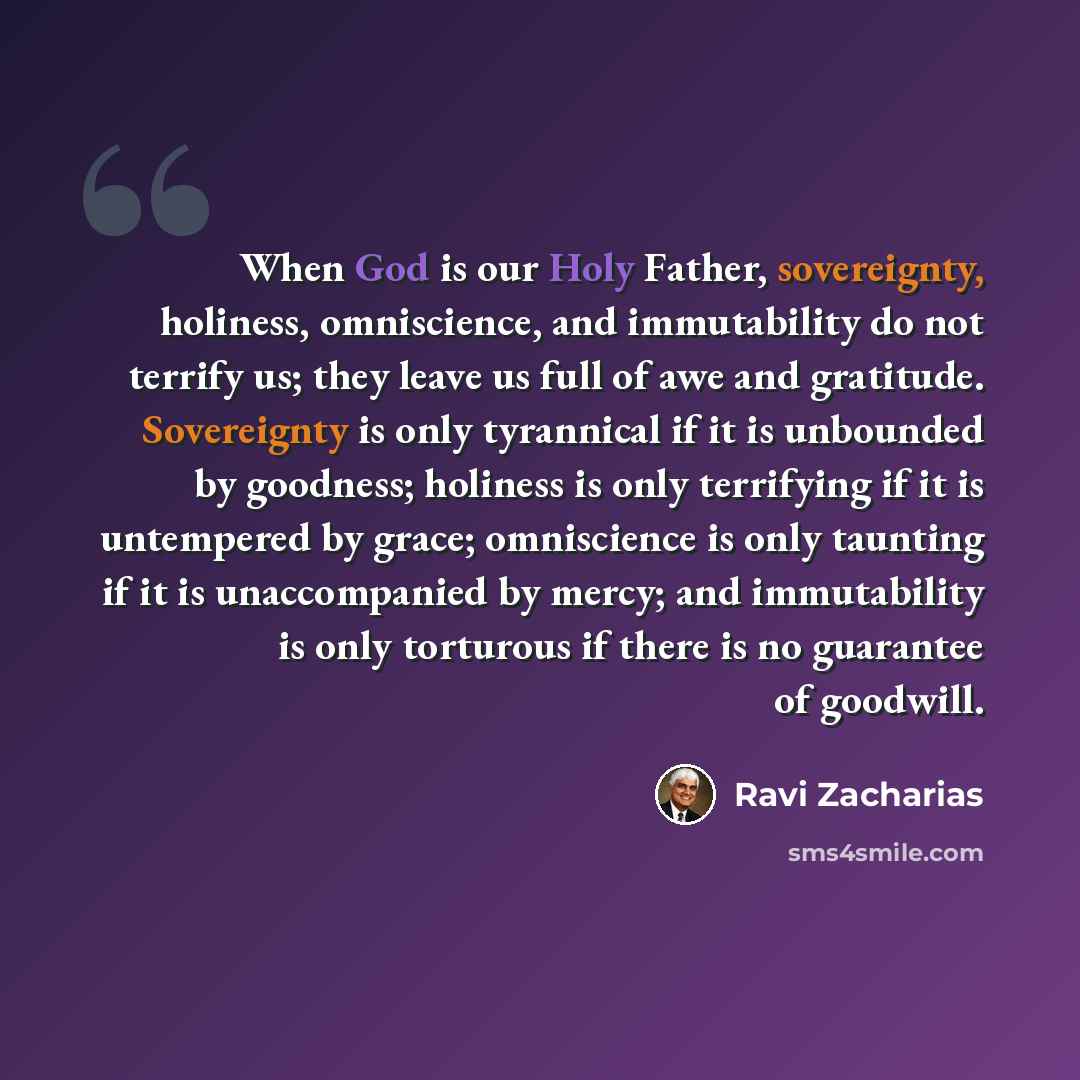 “When God is our Holy Father, sovereignty, holiness, omniscience, and immutability do not terrify us; they leave us full of awe and gratitude. Sovereignty is only tyrannical if it is unbounded by goodness; holiness is only terrifying if it is untempered by grace; omniscience is only taunting if it…” quote by Ravi Zacharias