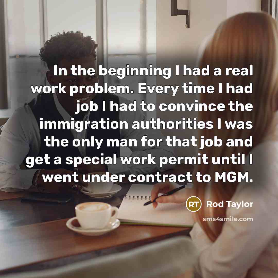 “In the beginning I had a real work problem. Every time I had job I had to convince the immigration authorities I was the only man for that job and get a special work permit until I went under contract to MGM.” quote by Rod Taylor