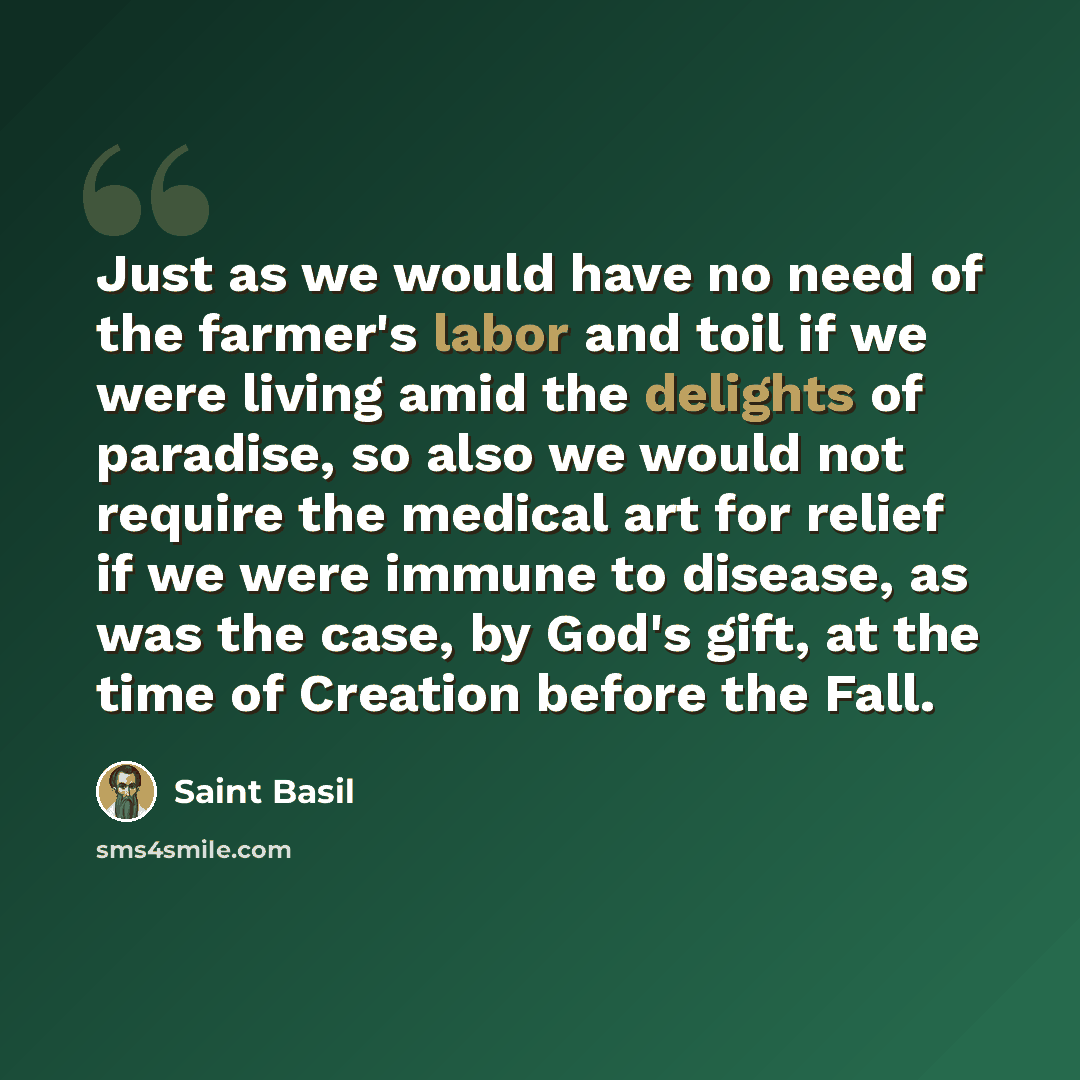 “Just as we would have no need of the farmer's labor and toil if we were living amid the delights of paradise, so also we would not require the medical art for relief if we were immune to disease, as was the case, by God's gift, at the time of Creation before the Fall.” quote by Saint Basil