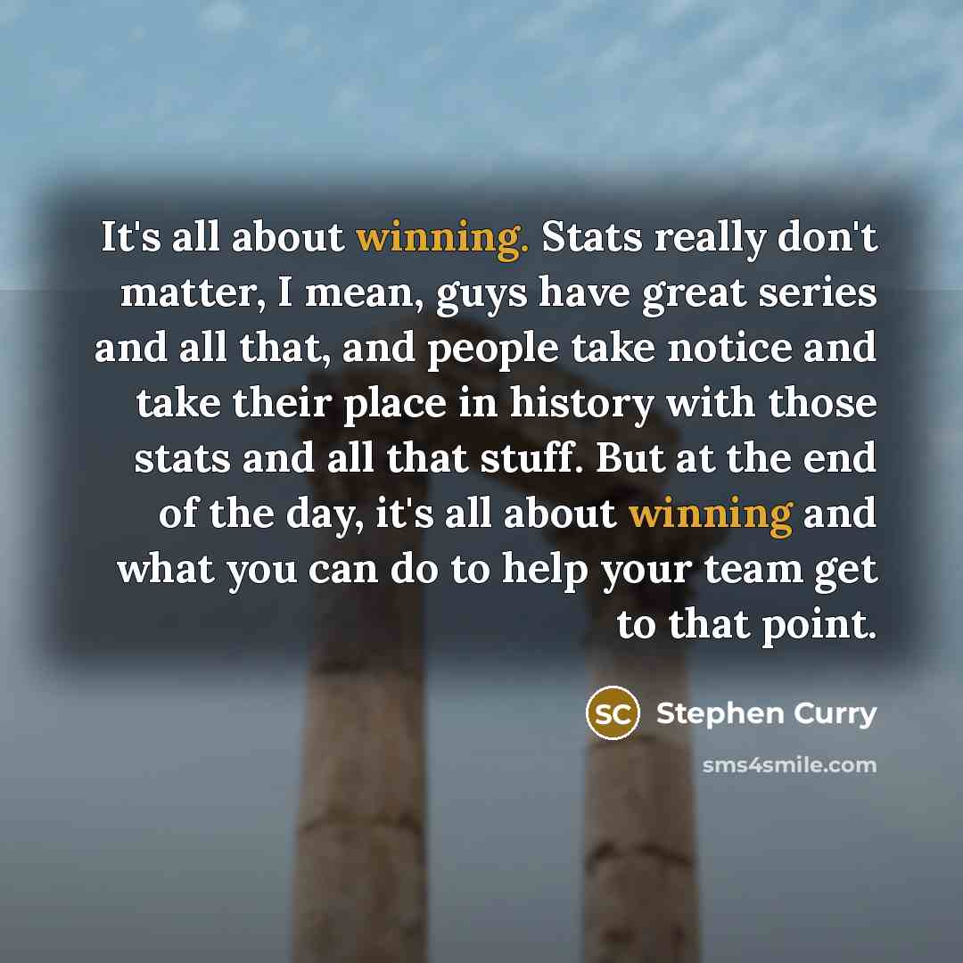 “It's all about winning. Stats really don't matter, I mean, guys have great series and all that, and people take notice and take their place in history with those stats and all that stuff. But at the end of the day, it's all about winning and what you can do to help your team get to that point.” quote by Stephen Curry