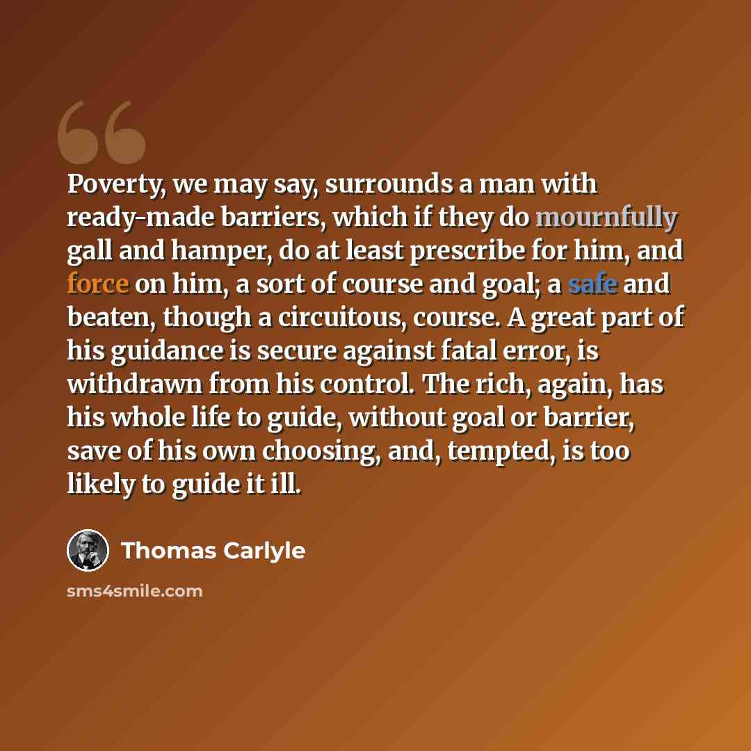 “Poverty, we may say, surrounds a man with ready-made barriers, which if they do mournfully gall and hamper, do at least prescribe for him, and force on him, a sort of course and goal; a safe and beaten, though a circuitous, course. A great part of his guidance is secure against fatal error, is…” quote by Thomas Carlyle