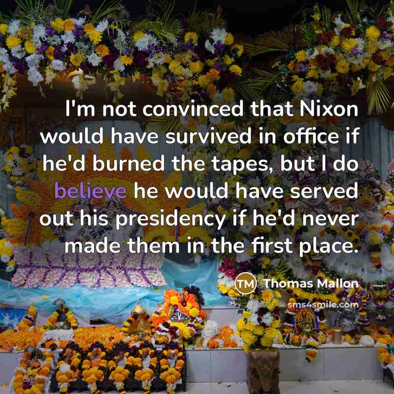 “I'm not convinced that Nixon would have survived in office if he'd burned the tapes, but I do believe he would have served out his presidency if he'd never made them in the first place.” quote by Thomas Mallon