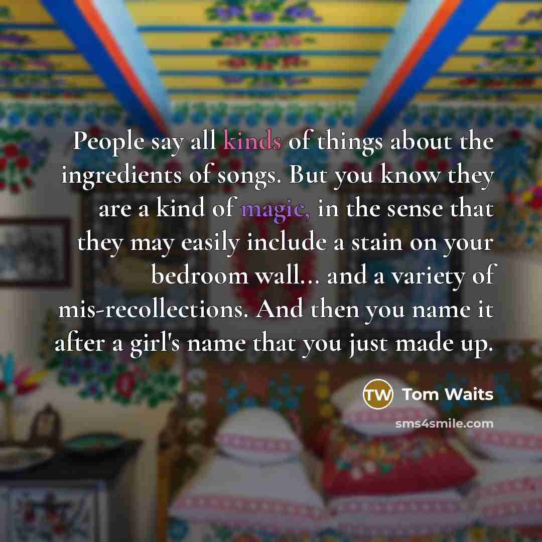 “People say all kinds of things about the ingredients of songs. But you know they are a kind of magic, in the sense that they may easily include a stain on your bedroom wall... and a variety of mis-recollections. And then you name it after a girl's name that you just made up.” quote by Tom Waits