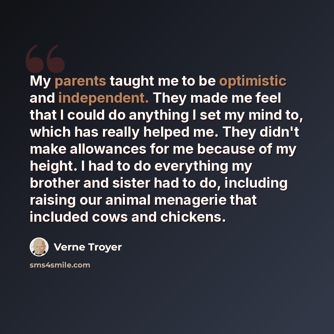 “My parents taught me to be optimistic and independent. They made me feel that I could do anything I set my mind to, which has really helped me. They didn't make allowances for me because of my height. I had to do everything my brother and sister had to do, including raising our animal menagerie…” quote by Verne Troyer