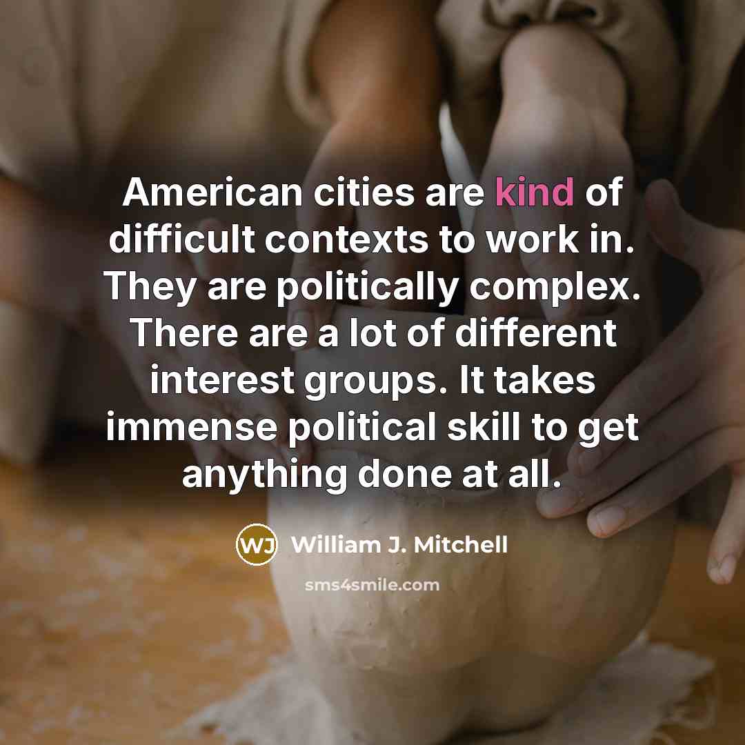 “American cities are kind of difficult contexts to work in. They are politically complex. There are a lot of different interest groups. It takes immense political skill to get anything done at all.” quote by William J. Mitchell