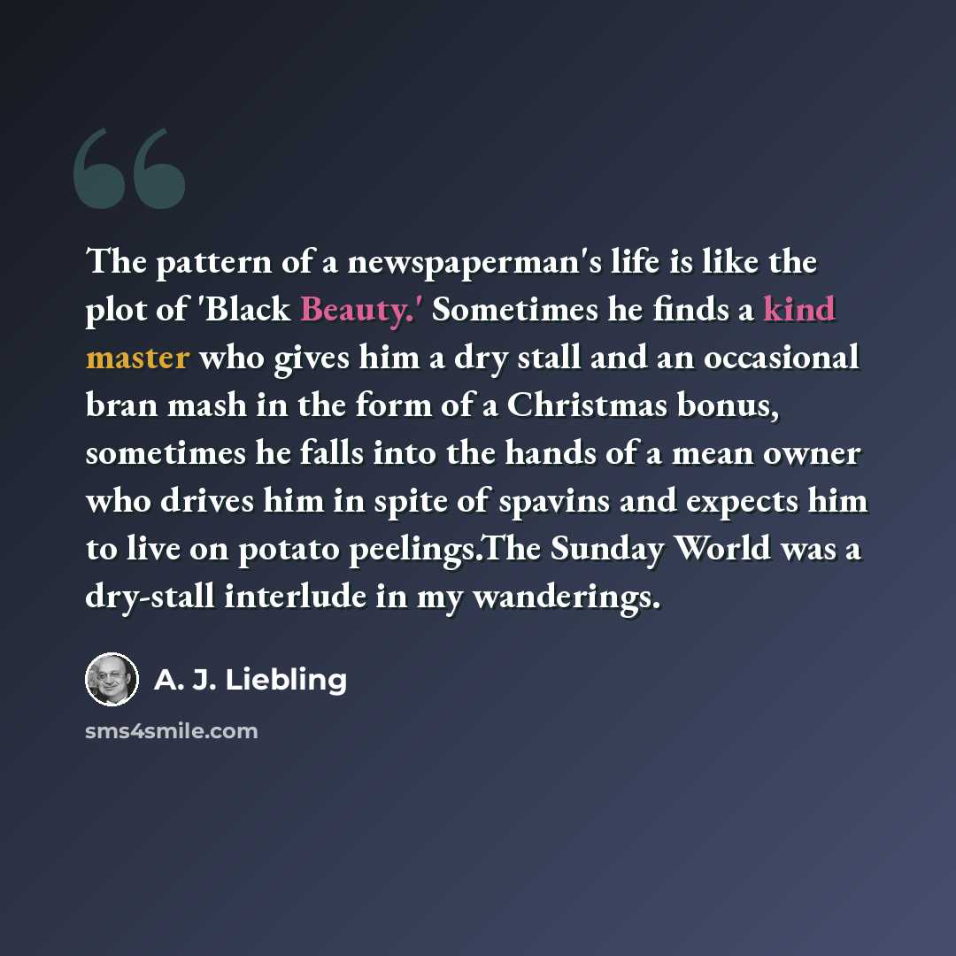“The pattern of a newspaperman's life is like the plot of 'Black Beauty.' Sometimes he finds a kind master who gives him a dry stall and an occasional bran mash in the form of a Christmas bonus, sometimes he falls into the hands of a mean owner who drives him in spite of spavins and expects him to…” quote by A. J. Liebling