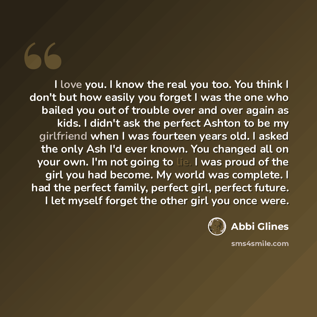 “I love you. I know the real you too. You think I don't but how easily you forget I was the one who bailed you out of trouble over and over again as kids. I didn't ask the perfect Ashton to be my girlfriend when I was fourteen years old. I asked the only Ash I'd ever known. You changed all on your…” quote by Abbi Glines