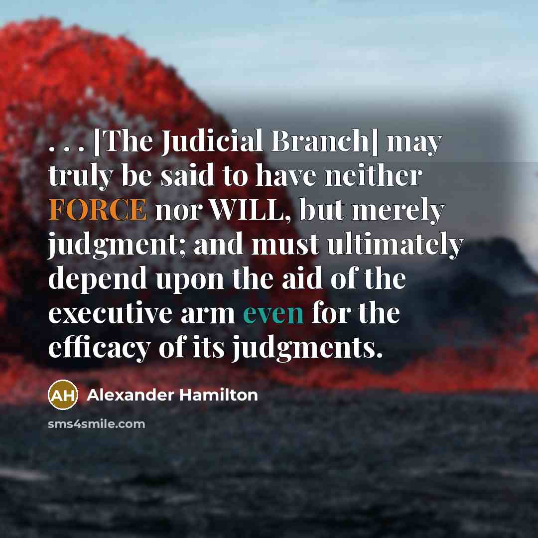 “. . . [The Judicial Branch] may truly be said to have neither FORCE nor WILL, but merely judgment; and must ultimately depend upon the aid of the executive arm even for the efficacy of its judgments.” quote by Alexander Hamilton