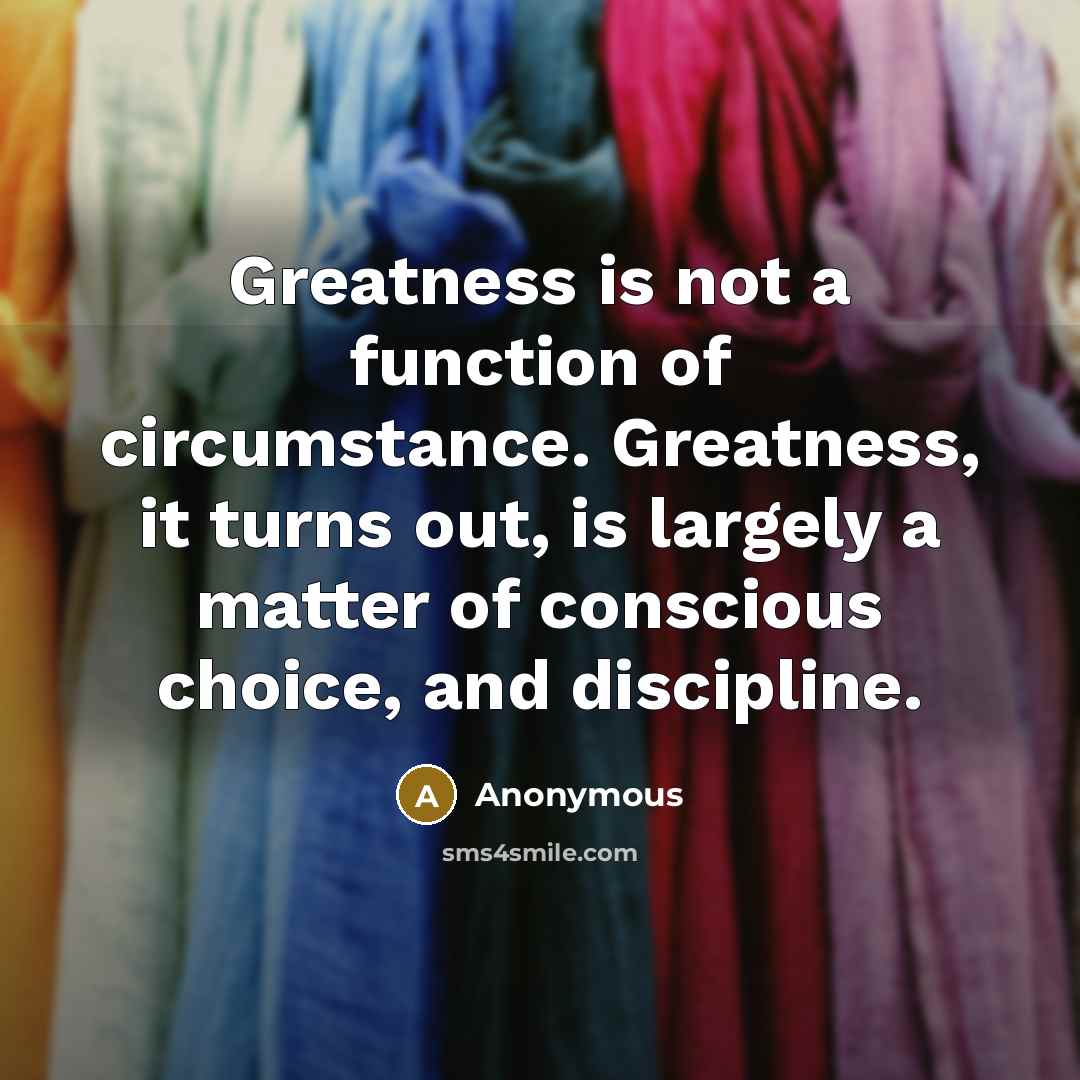 “Greatness is not a function of circumstance. Greatness, it turns out, is largely a matter of conscious choice, and discipline.” quote by Anonymous