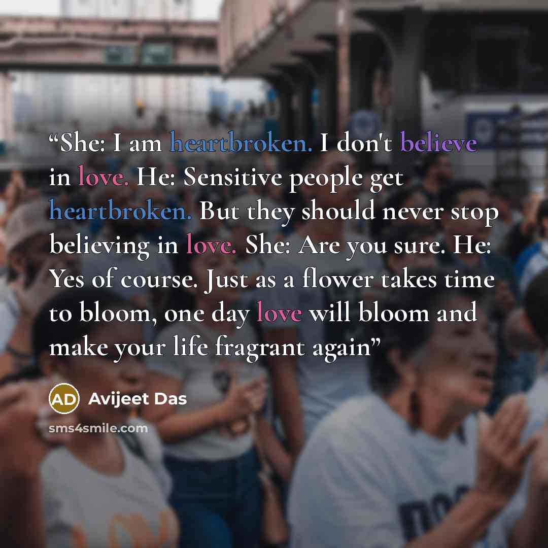 “She: I am heartbroken. I don't believe in love. He: Sensitive people get heartbroken. But they should never stop believing in love. She: Are you sure. He: Yes of course. Just as a flower takes time to bloom, one day love will bloom and make your life fragrant again” quote by Avijeet Das