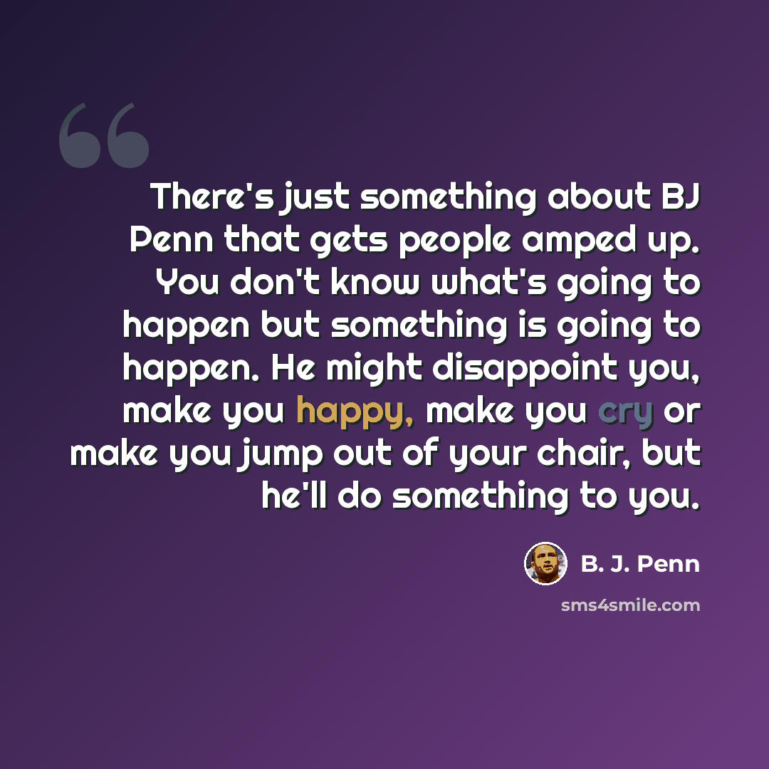 “There's just something about BJ Penn that gets people amped up. You don't know what's going to happen but something is going to happen. He might disappoint you, make you happy, make you cry or make you jump out of your chair, but he'll do something to you.” quote by B. J. Penn