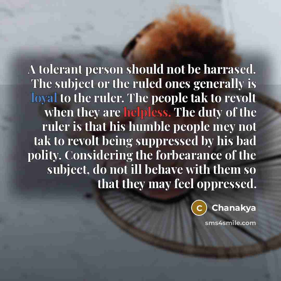 “A tolerant person should not be harrased. The subject or the ruled ones generally is loyal to the ruler. The people tak to revolt when they are helpless. The duty of the ruler is that his humble people mey not tak to revolt being suppressed by his bad polity. Considering the forbearance of the…” quote by Chanakya