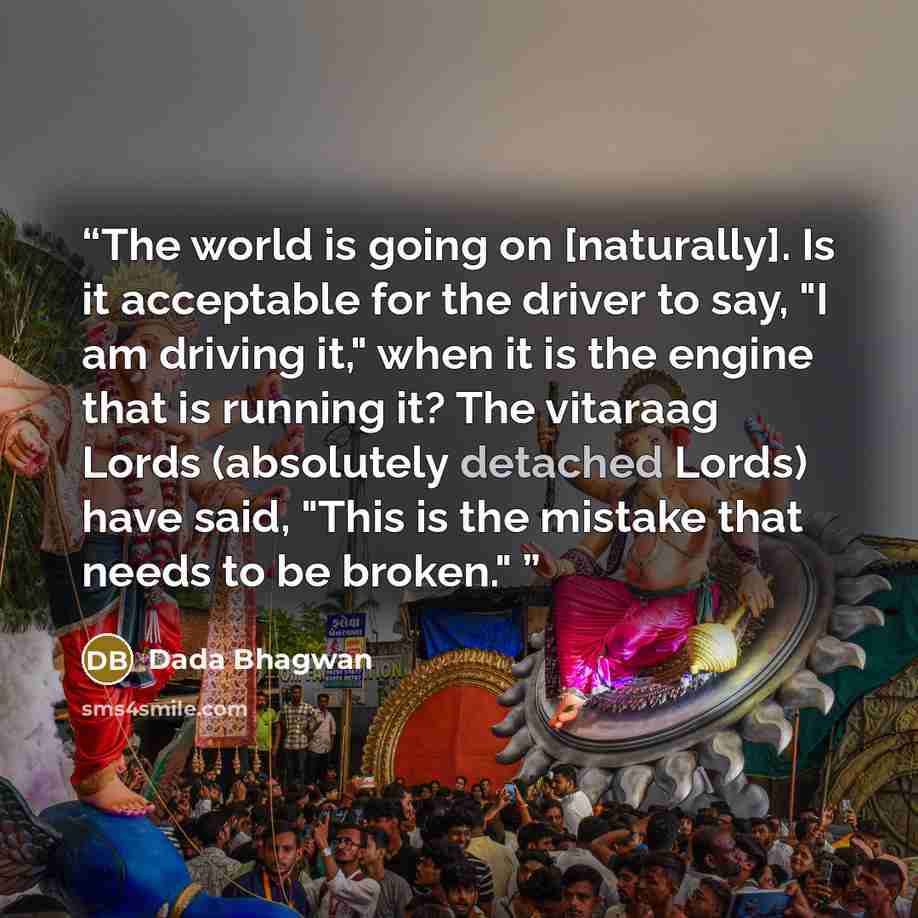 “The world is going on [naturally]. Is it acceptable for the driver to say, "I am driving it," when it is the engine that is running it? The vitaraag Lords (absolutely detached Lords) have said, "This is the mistake that needs to be broken."” quote by Dada Bhagwan