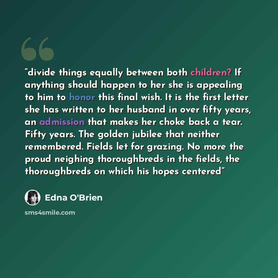 “divide things equally between both children? If anything should happen to her she is appealing to him to honor this final wish. It is the first letter she has written to her husband in over fifty years, an admission that makes her choke back a tear. Fifty years. The golden jubilee that neither…” quote by Edna O'Brien