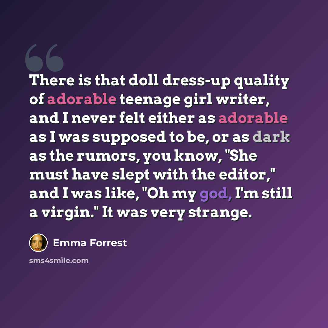 “There is that doll dress-up quality of adorable teenage girl writer, and I never felt either as adorable as I was supposed to be, or as dark as the rumors, you know, "She must have slept with the editor," and I was like, "Oh my god, I'm still a virgin." It was very strange.” quote by Emma Forrest
