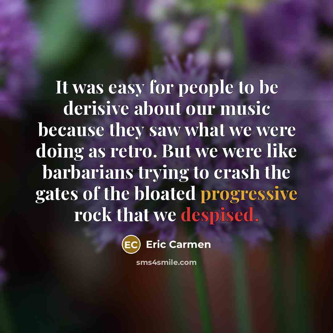 “It was easy for people to be derisive about our music because they saw what we were doing as retro. But we were like barbarians trying to crash the gates of the bloated progressive rock that we despised.” quote by Eric Carmen