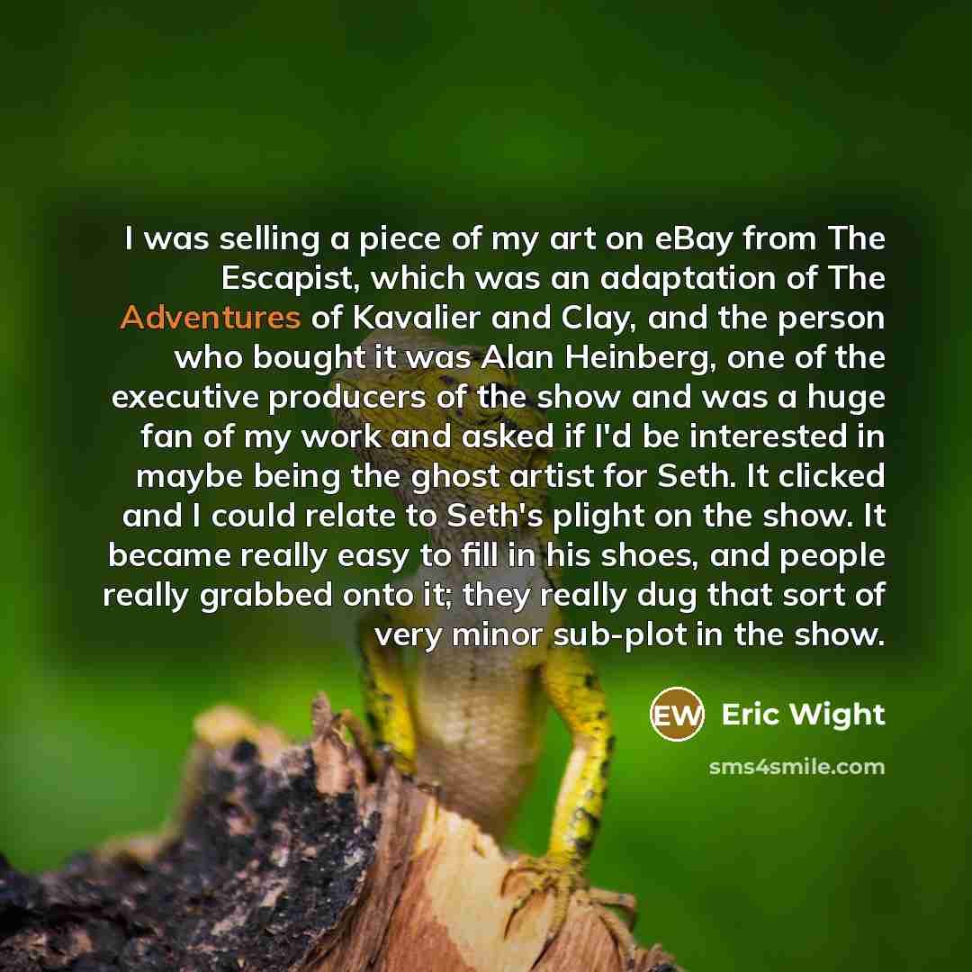 “I was selling a piece of my art on eBay from The Escapist, which was an adaptation of The Adventures of Kavalier and Clay, and the person who bought it was Alan Heinberg, one of the executive producers of the show and was a huge fan of my work and asked if I'd be interested in maybe being the…” quote by Eric Wight