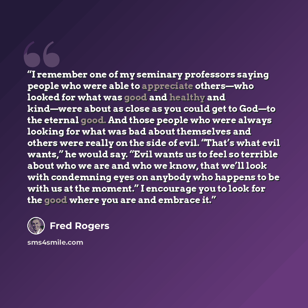 “I remember one of my seminary professors saying people who were able to appreciate others—who looked for what was good and healthy and kind—were about as close as you could get to God—to the eternal good. And those people who were always looking for what was bad about themselves and others were…” quote by Fred Rogers