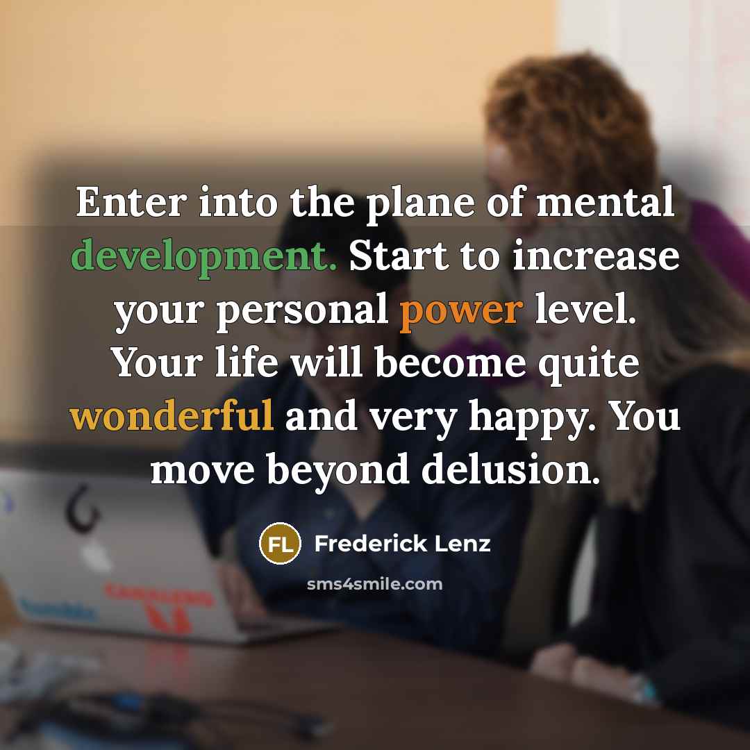 “Enter into the plane of mental development. Start to increase your personal power level. Your life will become quite wonderful and very happy. You move beyond delusion.” quote by Frederick Lenz