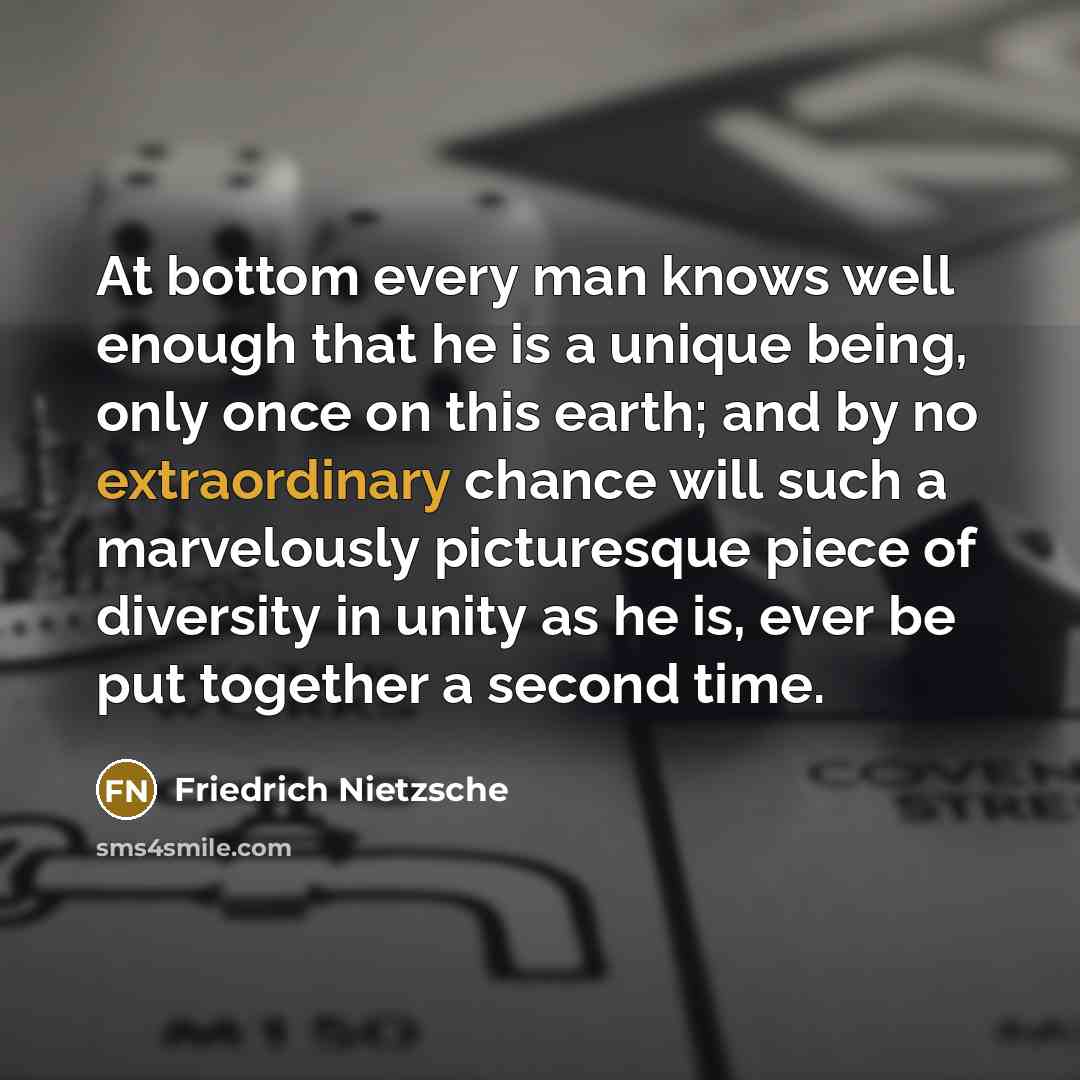 “At bottom every man knows well enough that he is a unique being, only once on this earth; and by no extraordinary chance will such a marvelously picturesque piece of diversity in unity as he is, ever be put together a second time.” quote by Friedrich Nietzsche
