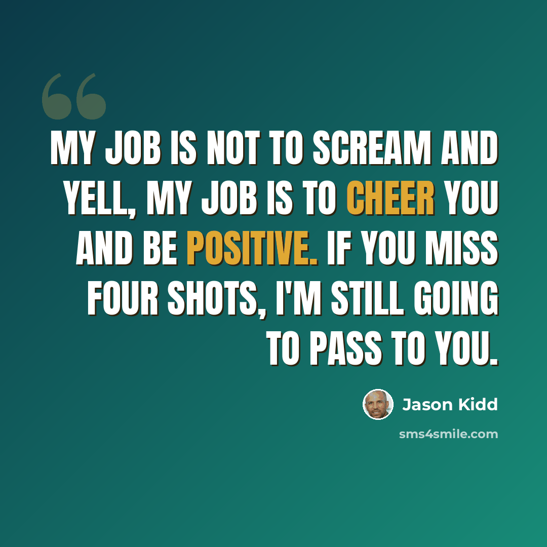 “My job is not to scream and yell, my job is to cheer you and be positive. If you miss four shots, I'm still going to pass to you.” quote by Jason Kidd