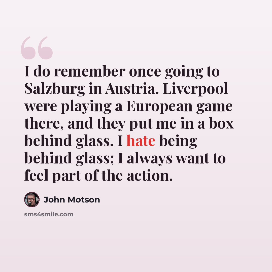 “I do remember once going to Salzburg in Austria. Liverpool were playing a European game there, and they put me in a box behind glass. I hate being behind glass; I always want to feel part of the action.” quote by John Motson