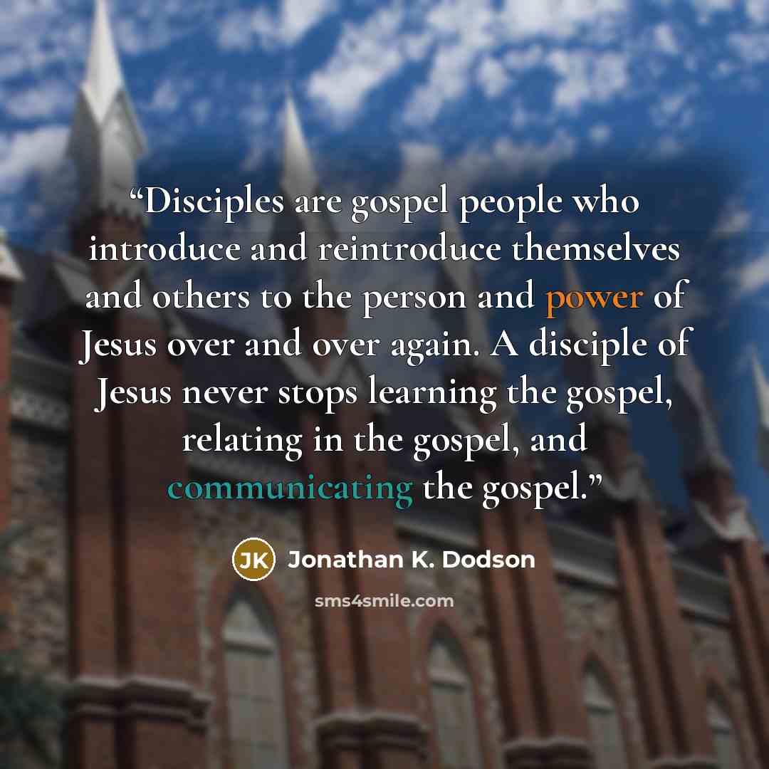 “Disciples are gospel people who introduce and reintroduce themselves and others to the person and power of Jesus over and over again. A disciple of Jesus never stops learning the gospel, relating in the gospel, and communicating the gospel.” quote by Jonathan K. Dodson