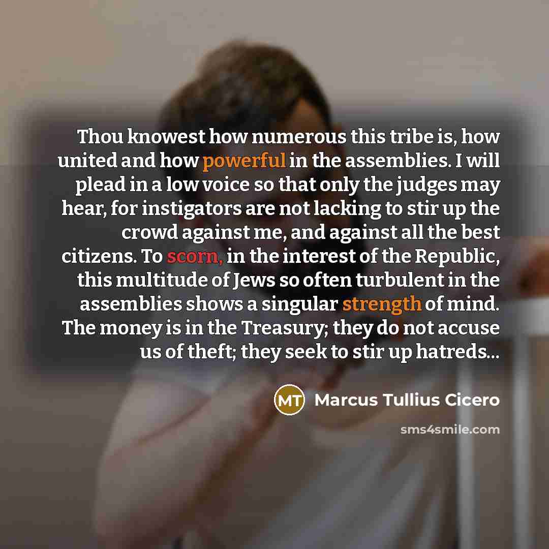 “Thou knowest how numerous this tribe is, how united and how powerful in the assemblies. I will plead in a low voice so that only the judges may hear, for instigators are not lacking to stir up the crowd against me, and against all the best citizens. To scorn, in the interest of the Republic, this…” quote by Marcus Tullius Cicero