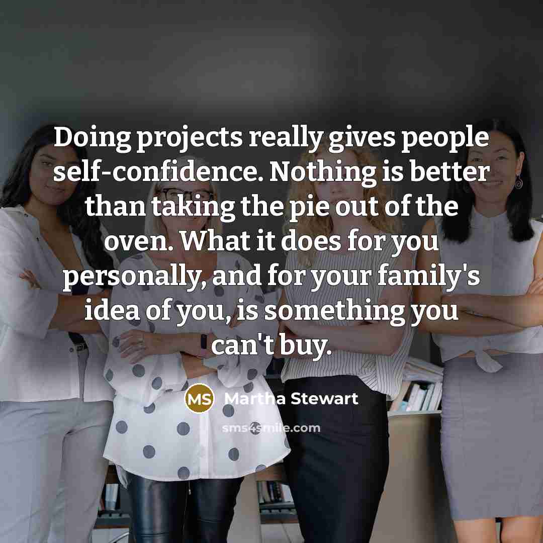 “Doing projects really gives people self-confidence. Nothing is better than taking the pie out of the oven. What it does for you personally, and for your family's idea of you, is something you can't buy.” quote by Martha Stewart