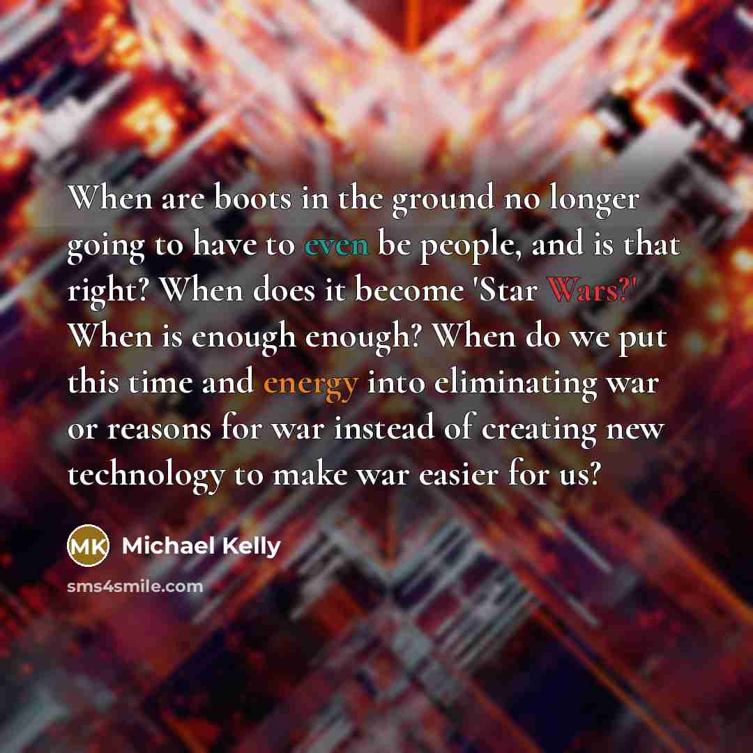 “When are boots in the ground no longer going to have to even be people, and is that right? When does it become 'Star Wars?' When is enough enough? When do we put this time and energy into eliminating war or reasons for war instead of creating new technology to make war easier for us?” quote by Michael Kelly