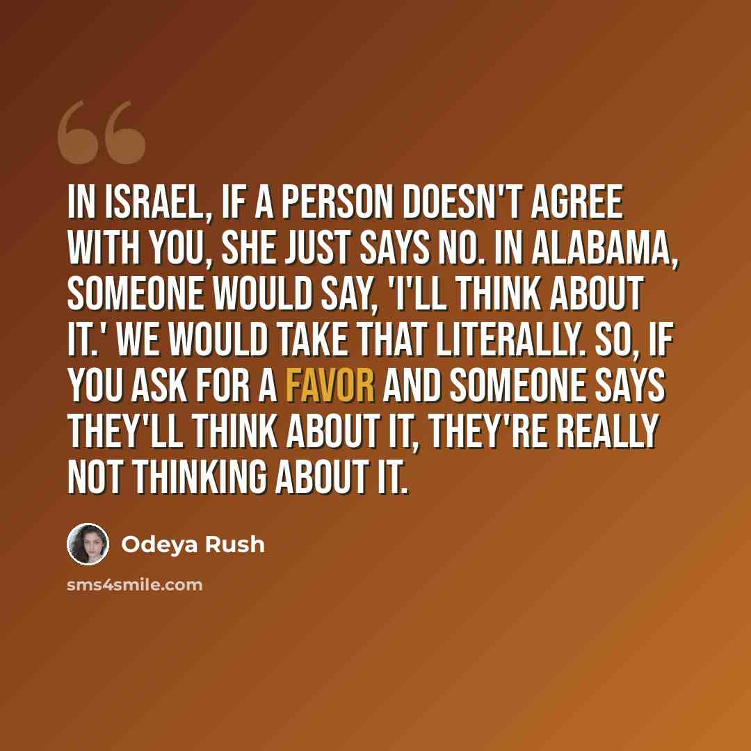 “In Israel, if a person doesn't agree with you, she just says no. In Alabama, someone would say, 'I'll think about it.' We would take that literally. So, if you ask for a favor and someone says they'll think about it, they're really not thinking about it.” quote by Odeya Rush
