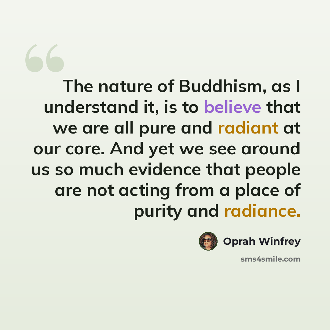 “The nature of Buddhism, as I understand it, is to believe that we are all pure and radiant at our core. And yet we see around us so much evidence that people are not acting from a place of purity and radiance.” quote by Oprah Winfrey