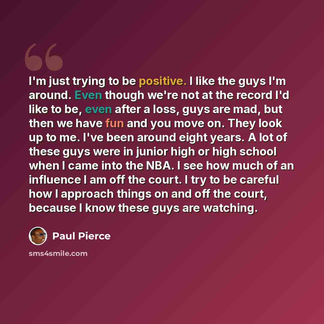 “I'm just trying to be positive. I like the guys I'm around. Even though we're not at the record I'd like to be, even after a loss, guys are mad, but then we have fun and you move on. They look up to me. I've been around eight years. A lot of these guys were in junior high or high school when I…” quote by Paul Pierce