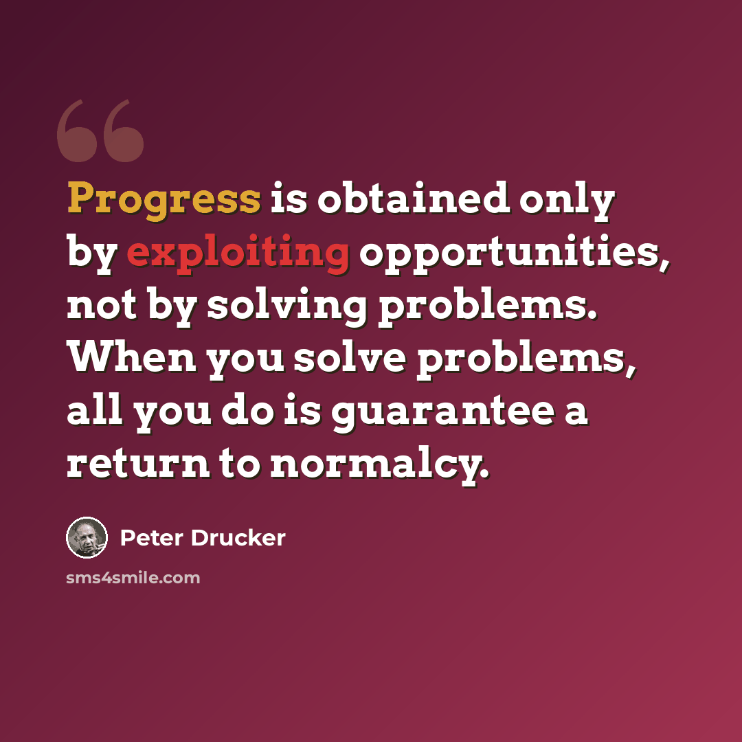 “Progress is obtained only by exploiting opportunities, not by solving problems. When you solve problems, all you do is guarantee a return to normalcy.” quote by Peter Drucker