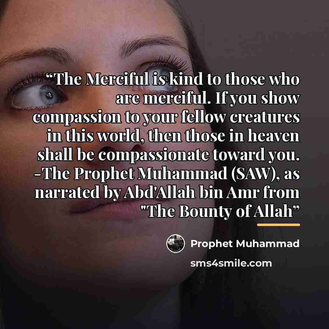 “The Merciful is kind to those who are merciful. If you show compassion to your fellow creatures in this world, then those in heaven shall be compassionate toward you. -The Prophet Muhammad (SAW), as narrated by Abd'Allah bin Amr from "The Bounty of Allah” quote by Prophet Muhammad