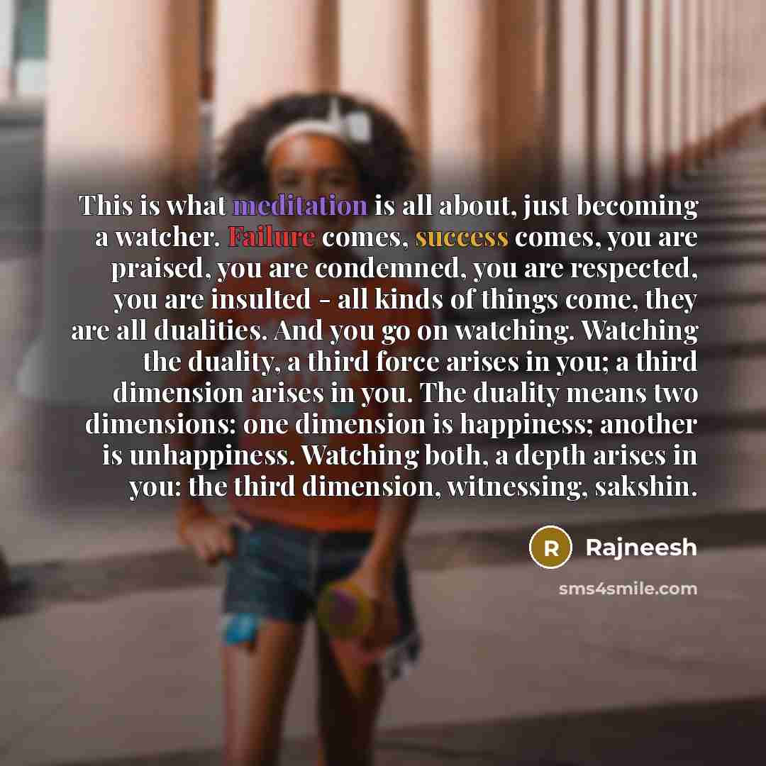 “This is what meditation is all about, just becoming a watcher. Failure comes, success comes, you are praised, you are condemned, you are respected, you are insulted - all kinds of things come, they are all dualities. And you go on watching. Watching the duality, a third force arises in you; a…” quote by Rajneesh