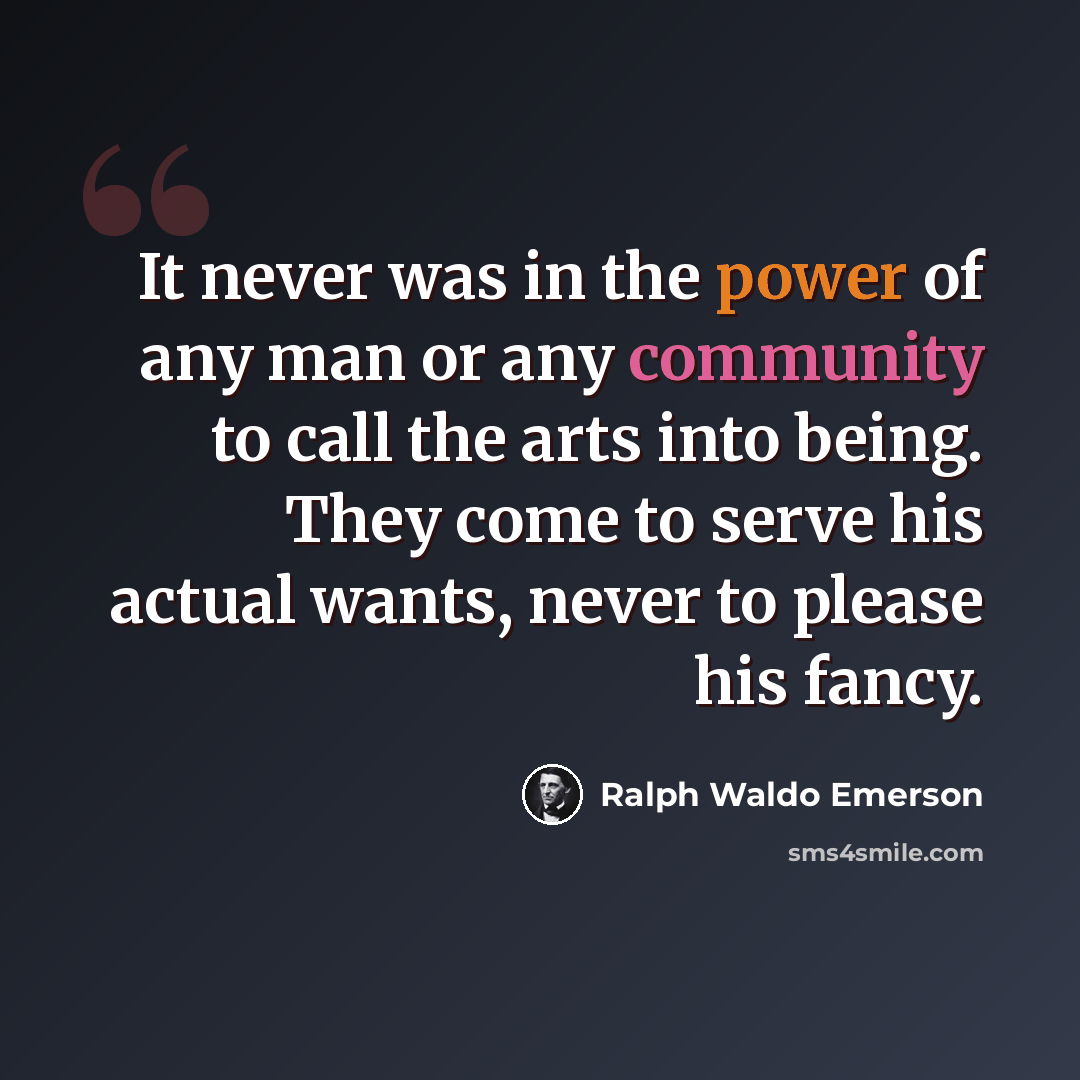 “It never was in the power of any man or any community to call the arts into being. They come to serve his actual wants, never to please his fancy.” quote by Ralph Waldo Emerson
