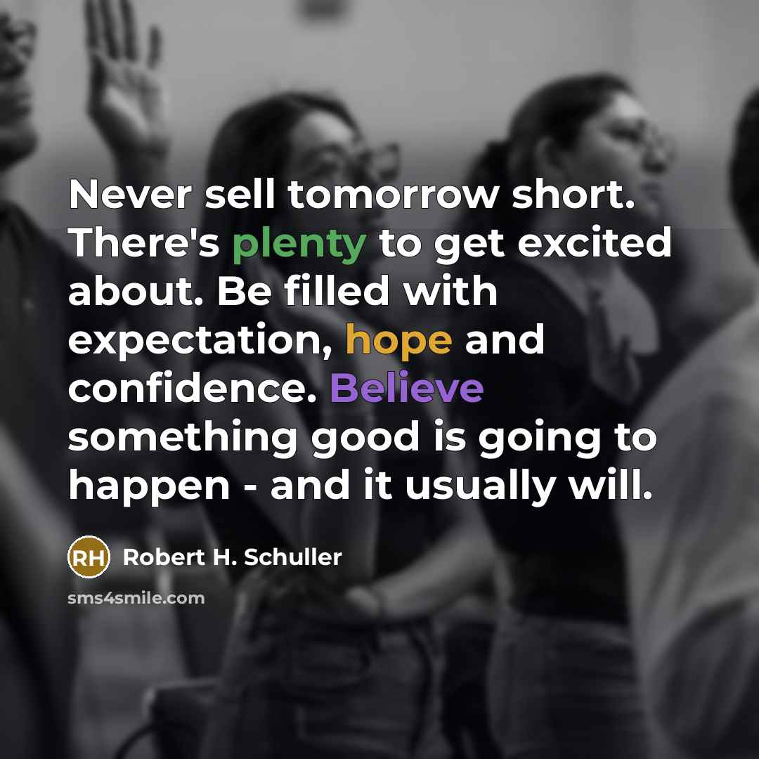 “Never sell tomorrow short. There's plenty to get excited about. Be filled with expectation, hope and confidence. Believe something good is going to happen - and it usually will.” quote by Robert H. Schuller