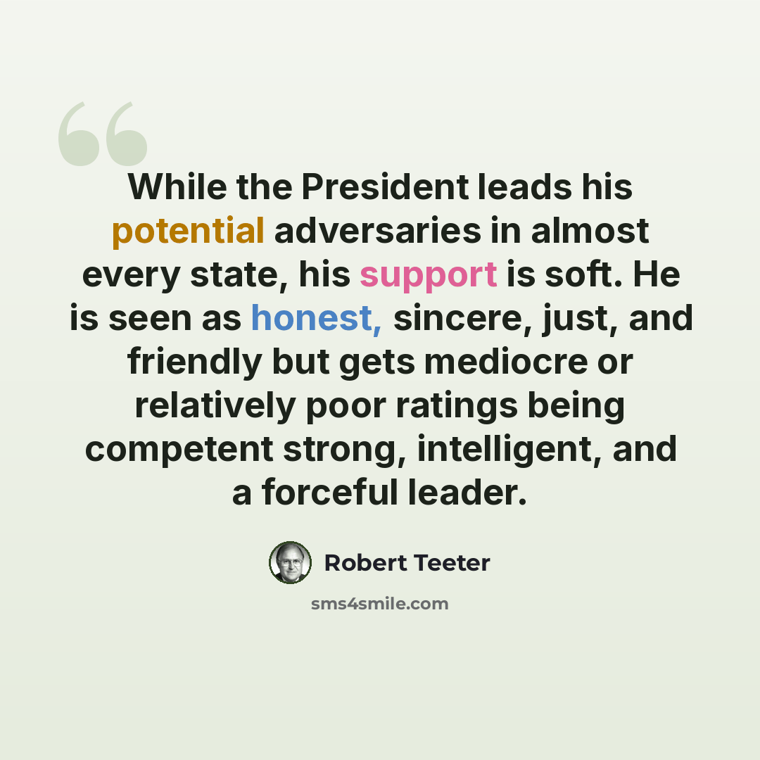 “While the President leads his potential adversaries in almost every state, his support is soft. He is seen as honest, sincere, just, and friendly but gets mediocre or relatively poor ratings being competent strong, intelligent, and a forceful leader.” quote by Robert Teeter