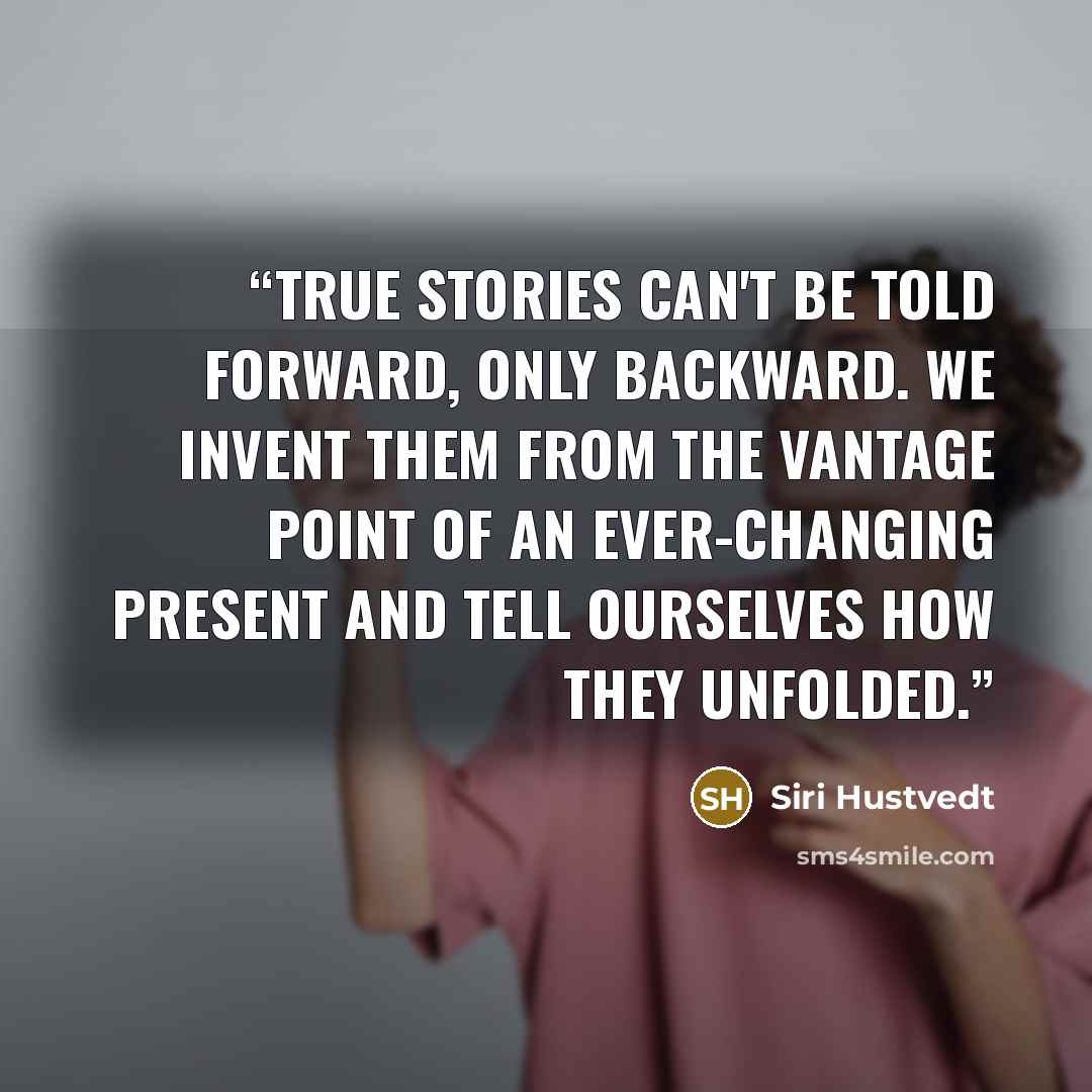 “True stories can't be told forward, only backward. We invent them from the vantage point of an ever-changing present and tell ourselves how they unfolded.” quote by Siri Hustvedt