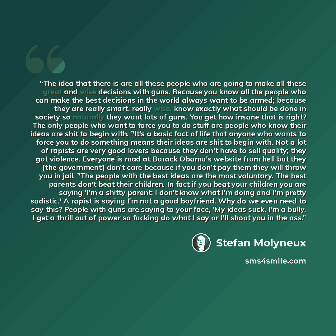 “The idea that there is are all these people who are going to make all these great and wise decisions with guns. Because you know all the people who can make the best decisions in the world always want to be armed; because they are really smart, really wise, know exactly what should be done in…” quote by Stefan Molyneux