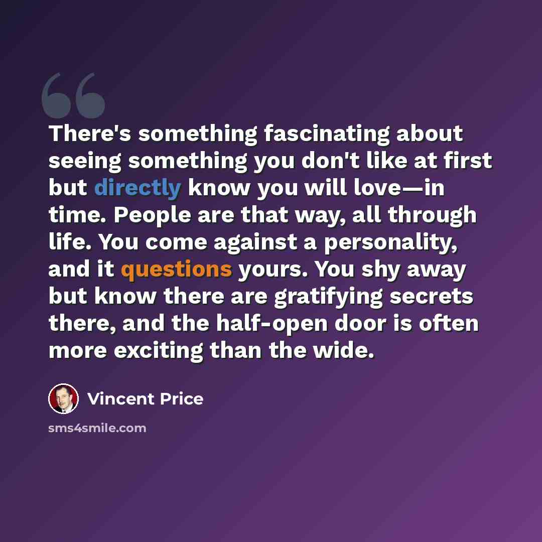 “There's something fascinating about seeing something you don't like at first but directly know you will love—in time. People are that way, all through life. You come against a personality, and it questions yours. You shy away but know there are gratifying secrets there, and the half-open door is…” quote by Vincent Price