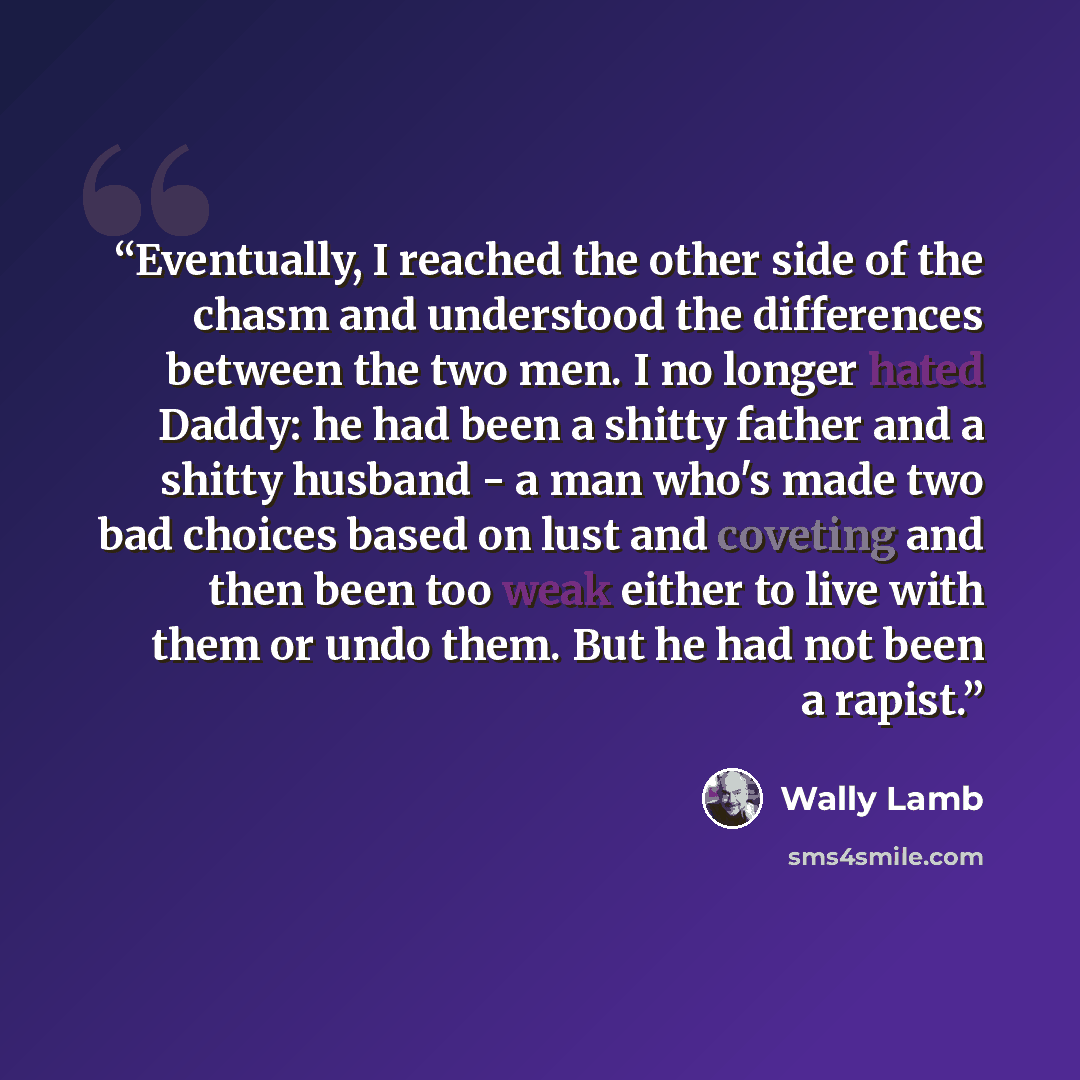 “Eventually, I reached the other side of the chasm and understood the differences between the two men. I no longer hated Daddy: he had been a shitty father and a shitty husband - a man who's made two bad choices based on lust and coveting and then been too weak either to live with them or undo…” quote by Wally Lamb