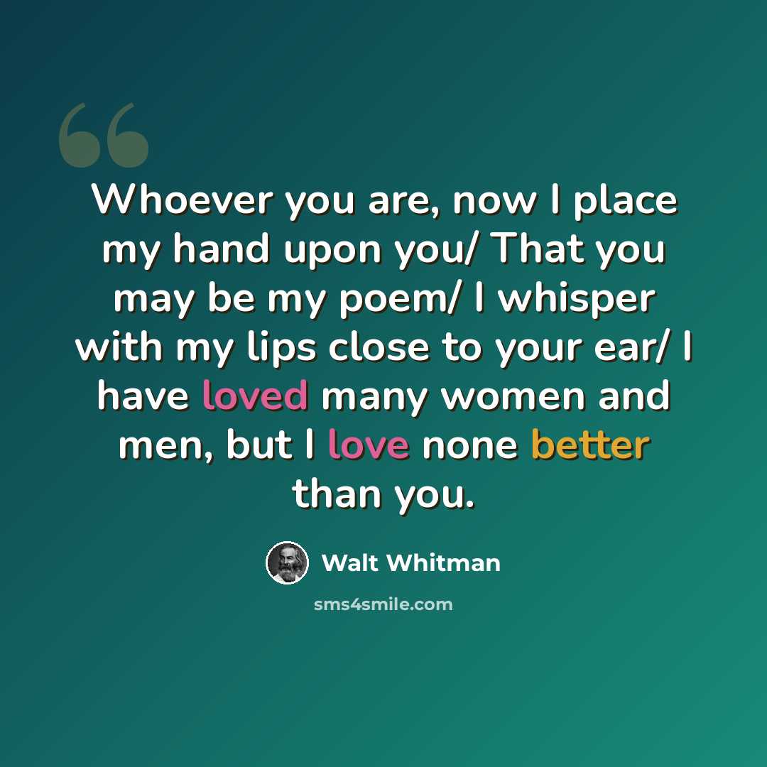 “Whoever you are, now I place my hand upon you/ That you may be my poem/ I whisper with my lips close to your ear/ I have loved many women and men, but I love none better than you.” quote by Walt Whitman