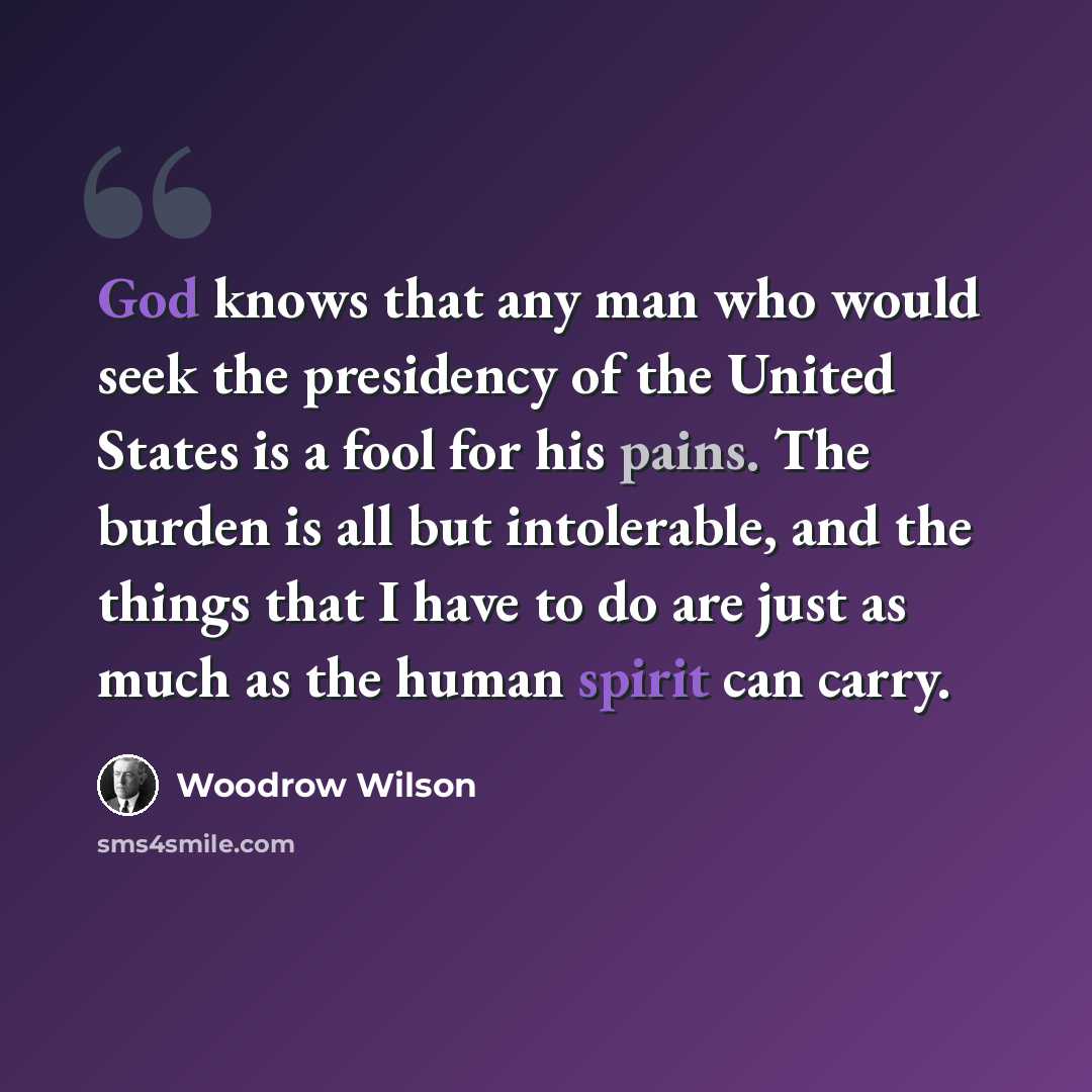 “God knows that any man who would seek the presidency of the United States is a fool for his pains. The burden is all but intolerable, and the things that I have to do are just as much as the human spirit can carry.” quote by Woodrow Wilson